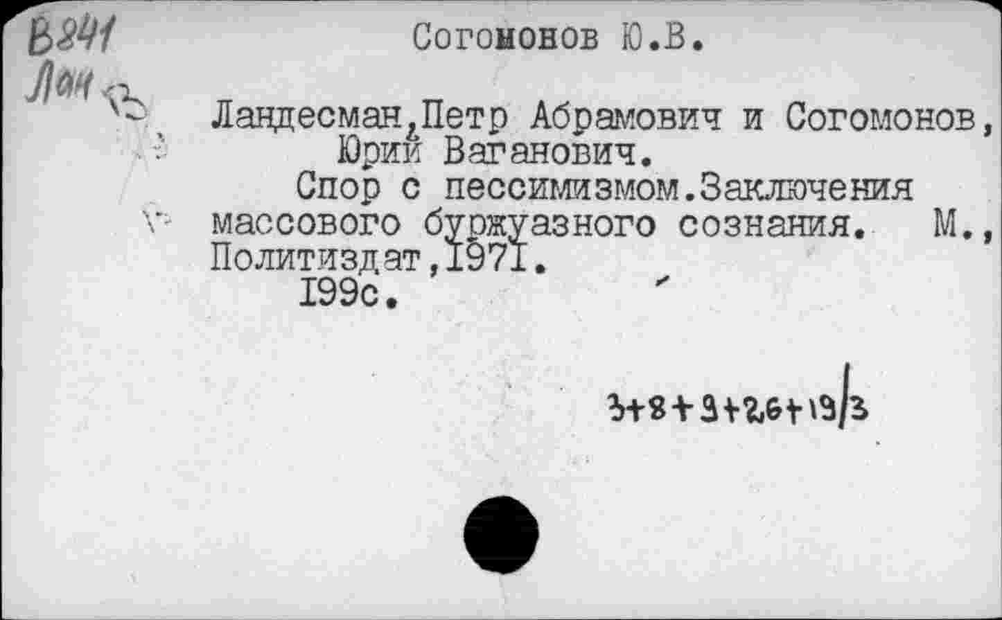 ﻿Согононов Ю.В.
ЛандесманАПетр Абрамович и Согомонов, Юрии Ваганович.
Спор с пессимизмом.Заключения массового буржуазного сознания. М., Политиздат,1971.
199с.
